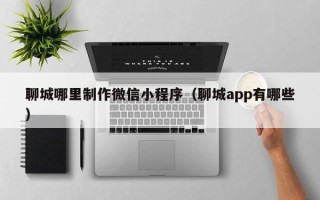 张家口聊城哪里制作微信小程序（聊城app有哪些）