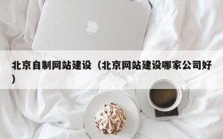 张家口北京自制网站建设（北京网站建设哪家公司好）