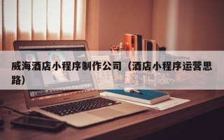 张家口威海酒店小程序制作公司（酒店小程序运营思路）
