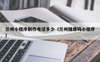 张家口兰州小程序制作电话多少（兰州健康码小程序）